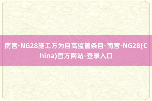 南宫·NG28施工方为自高监管条目-南宫·NG28(China)官方网站-登录入口