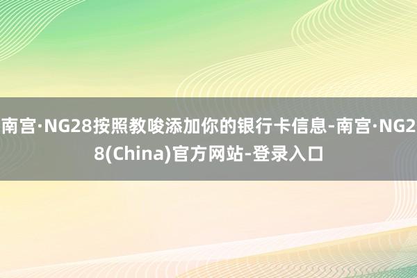 南宫·NG28按照教唆添加你的银行卡信息-南宫·NG28(China)官方网站-登录入口