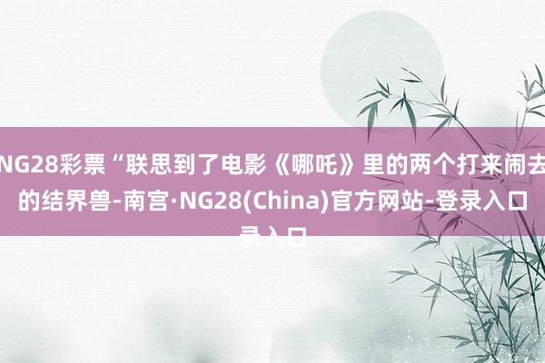 NG28彩票“联思到了电影《哪吒》里的两个打来闹去的结界兽-南宫·NG28(China)官方网站-登录入口