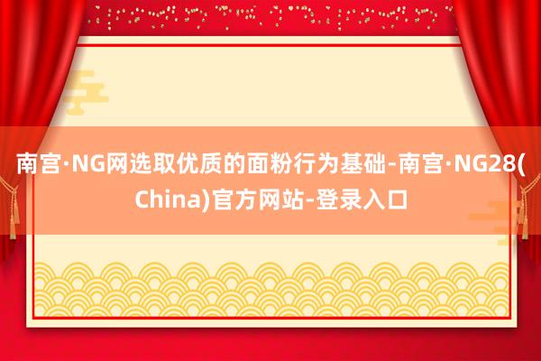 南宫·NG网选取优质的面粉行为基础-南宫·NG28(China)官方网站-登录入口