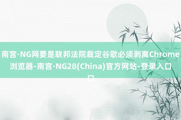 南宫·NG网要是联邦法院裁定谷歌必须剥离Chrome浏览器-南宫·NG28(China)官方网站-登录入口