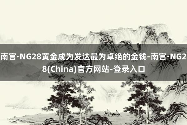 南宫·NG28黄金成为发达最为卓绝的金钱-南宫·NG28(China)官方网站-登录入口