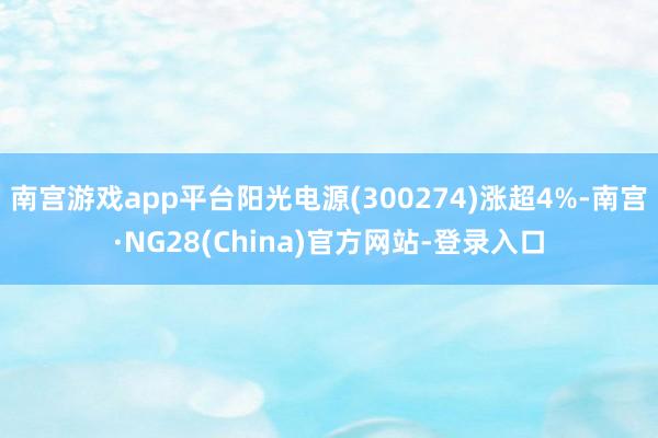 南宫游戏app平台阳光电源(300274)涨超4%-南宫·NG28(China)官方网站-登录入口