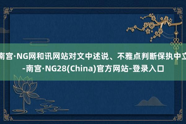 南宫·NG网和讯网站对文中述说、不雅点判断保执中立-南宫·NG28(China)官方网站-登录入口
