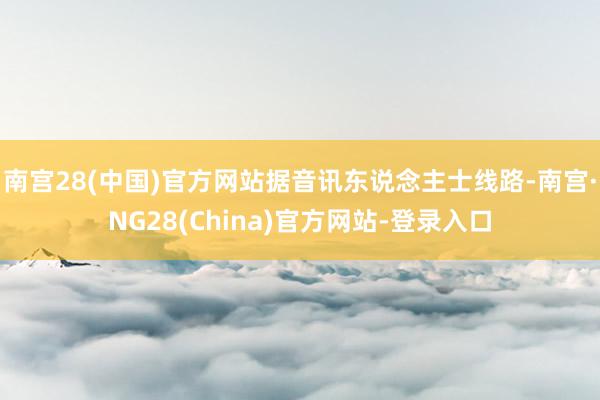 南宫28(中国)官方网站据音讯东说念主士线路-南宫·NG28(China)官方网站-登录入口
