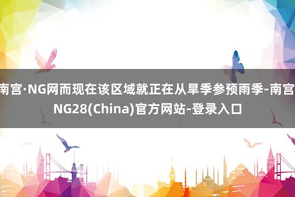 南宫·NG网而现在该区域就正在从旱季参预雨季-南宫·NG28(China)官方网站-登录入口