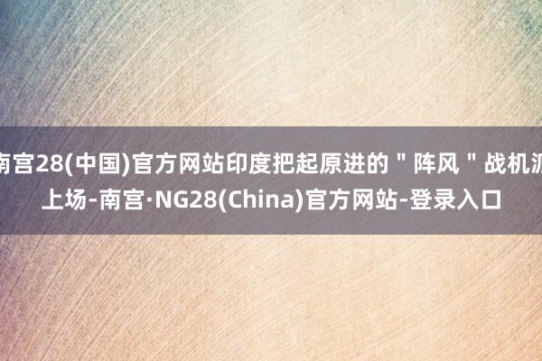 南宫28(中国)官方网站印度把起原进的＂阵风＂战机派上场-南宫·NG28(China)官方网站-登录入口