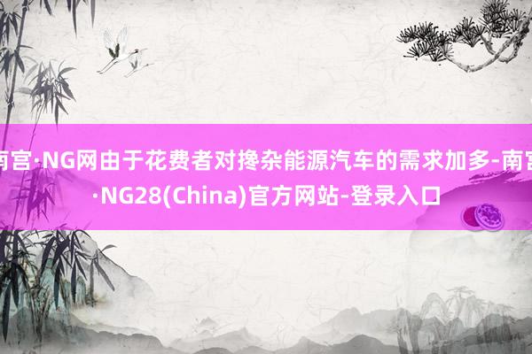 南宫·NG网由于花费者对搀杂能源汽车的需求加多-南宫·NG28(China)官方网站-登录入口