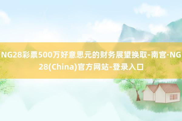 NG28彩票500万好意思元的财务展望换取-南宫·NG28(China)官方网站-登录入口