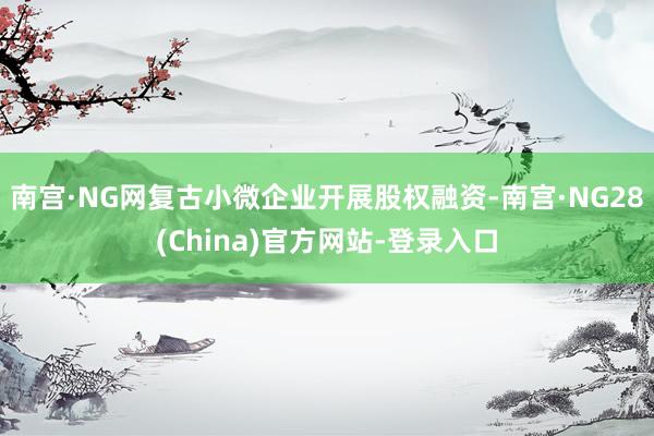 南宫·NG网复古小微企业开展股权融资-南宫·NG28(China)官方网站-登录入口