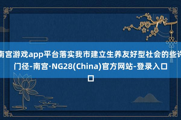 南宫游戏app平台落实我市建立生养友好型社会的些许门径-南宫·NG28(China)官方网站-登录入口