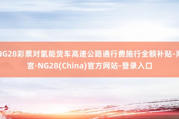 NG28彩票对氢能货车高速公路通行费施行全额补贴-南宫·NG28(China)官方网站-登录入口