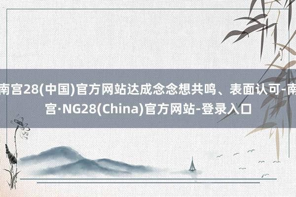 南宫28(中国)官方网站达成念念想共鸣、表面认可-南宫·NG28(China)官方网站-登录入口