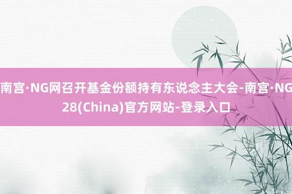 南宫·NG网召开基金份额持有东说念主大会-南宫·NG28(China)官方网站-登录入口