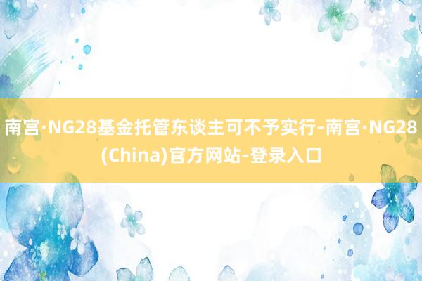 南宫·NG28基金托管东谈主可不予实行-南宫·NG28(China)官方网站-登录入口