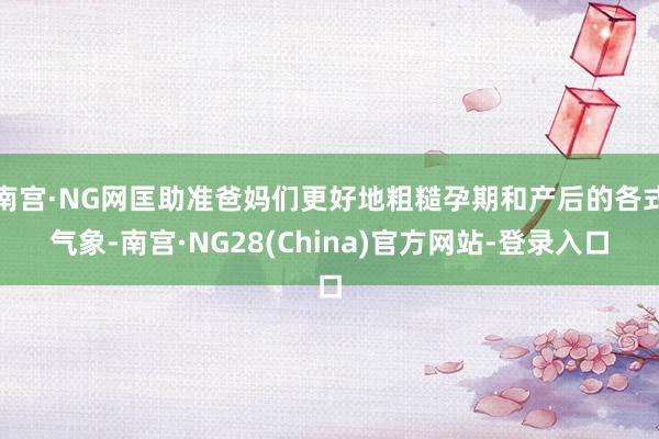 南宫·NG网匡助准爸妈们更好地粗糙孕期和产后的各式气象-南宫·NG28(China)官方网站-登录入口