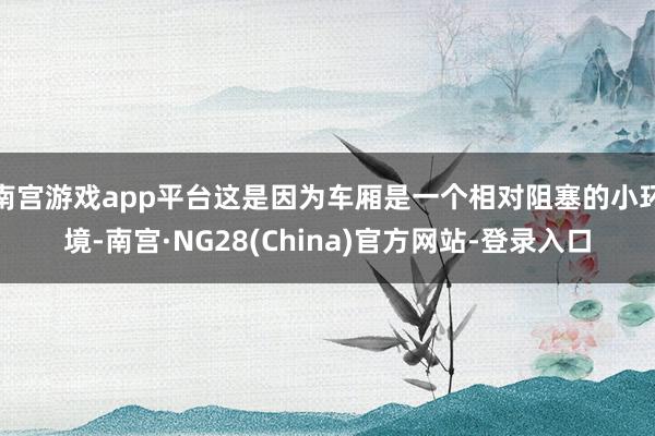 南宫游戏app平台这是因为车厢是一个相对阻塞的小环境-南宫·NG28(China)官方网站-登录入口
