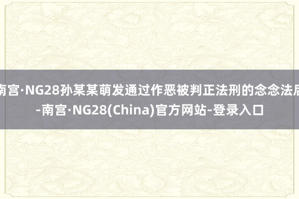 南宫·NG28孙某某萌发通过作恶被判正法刑的念念法后-南宫·NG28(China)官方网站-登录入口