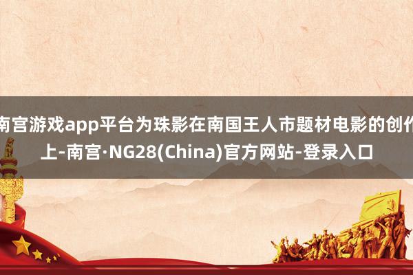 南宫游戏app平台为珠影在南国王人市题材电影的创作上-南宫·NG28(China)官方网站-登录入口