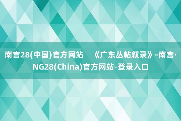 南宫28(中国)官方网站    《广东丛帖叙录》-南宫·NG28(China)官方网站-登录入口