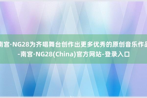南宫·NG28为齐唱舞台创作出更多优秀的原创音乐作品-南宫·NG28(China)官方网站-登录入口