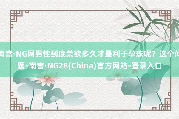 南宫·NG网男性到底禁欲多久才最利于孕珠呢？这个问题-南宫·NG28(China)官方网站-登录入口