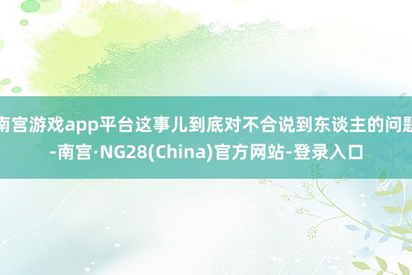 南宫游戏app平台这事儿到底对不合说到东谈主的问题-南宫·NG28(China)官方网站-登录入口