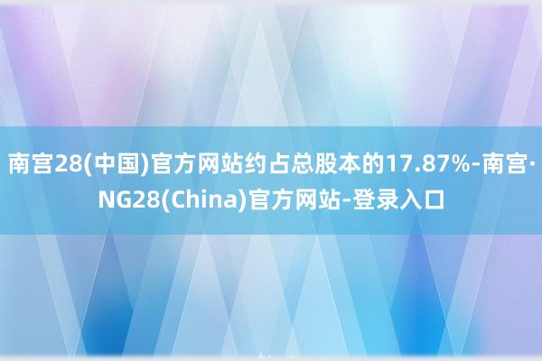 南宫28(中国)官方网站约占总股本的17.87%-南宫·NG28(China)官方网站-登录入口