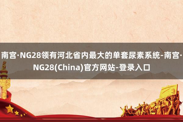 南宫·NG28领有河北省内最大的单套尿素系统-南宫·NG28(China)官方网站-登录入口
