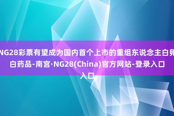 NG28彩票有望成为国内首个上市的重组东说念主白卵白药品-南宫·NG28(China)官方网站-登录入口