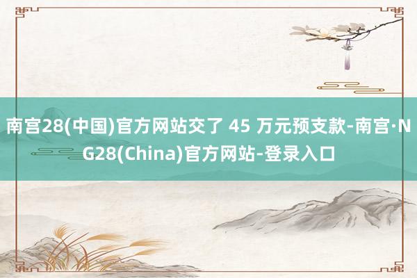 南宫28(中国)官方网站交了 45 万元预支款-南宫·NG28(China)官方网站-登录入口