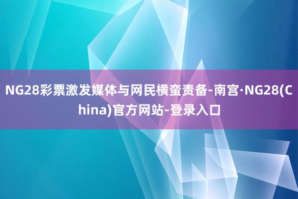 NG28彩票激发媒体与网民横蛮责备-南宫·NG28(China)官方网站-登录入口