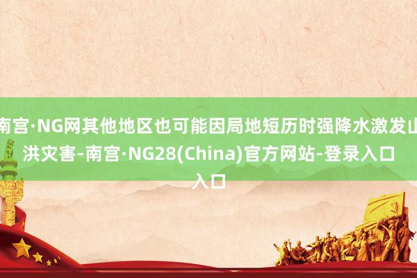 南宫·NG网其他地区也可能因局地短历时强降水激发山洪灾害-南宫·NG28(China)官方网站-登录入口