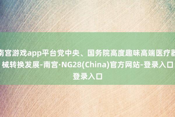 南宫游戏app平台党中央、国务院高度趣味高端医疗器械转换发展-南宫·NG28(China)官方网站-登录入口