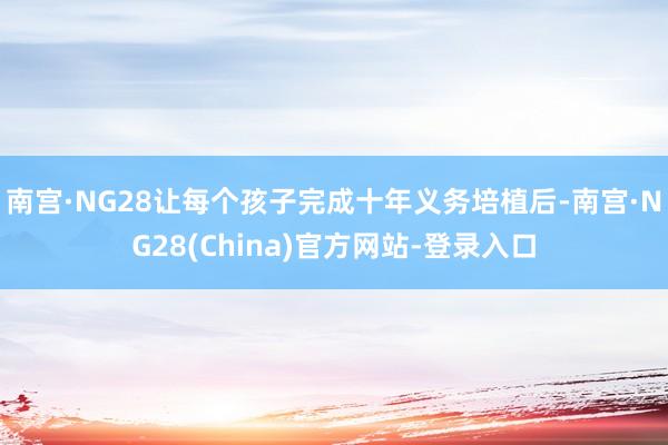 南宫·NG28让每个孩子完成十年义务培植后-南宫·NG28(China)官方网站-登录入口