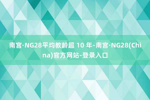 南宫·NG28平均教龄超 10 年-南宫·NG28(China)官方网站-登录入口