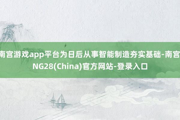 南宫游戏app平台为日后从事智能制造夯实基础-南宫·NG28(China)官方网站-登录入口
