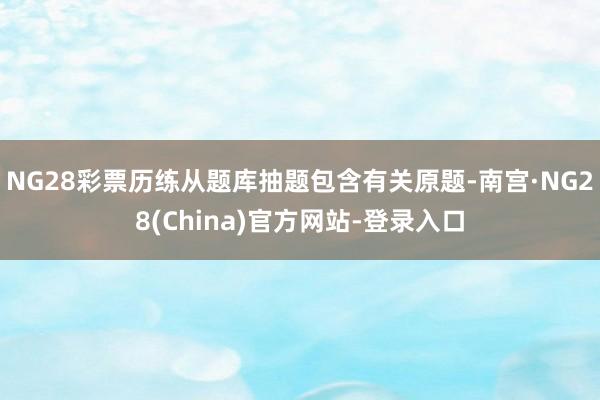 NG28彩票历练从题库抽题包含有关原题-南宫·NG28(China)官方网站-登录入口