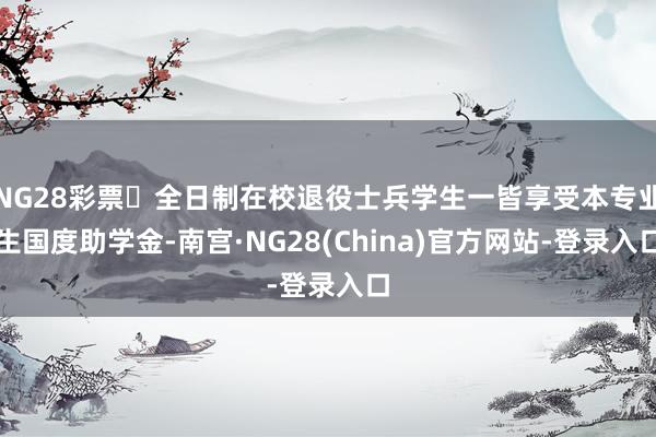NG28彩票	全日制在校退役士兵学生一皆享受本专业生国度助学金-南宫·NG28(China)官方网站-登录入口