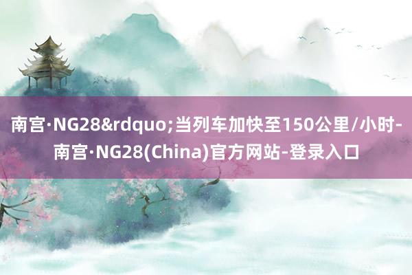 南宫·NG28&rdquo;当列车加快至150公里/小时-南宫·NG28(China)官方网站-登录入口