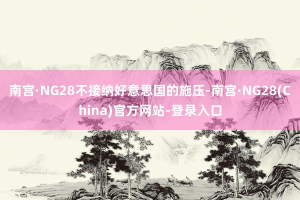 南宫·NG28不接纳好意思国的施压-南宫·NG28(China)官方网站-登录入口