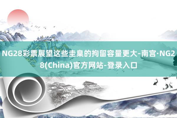 NG28彩票展望这些圭臬的拘留容量更大-南宫·NG28(China)官方网站-登录入口