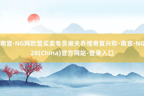 南宫·NG网欧盟买卖专员谢夫乔维奇复兴称-南宫·NG28(China)官方网站-登录入口