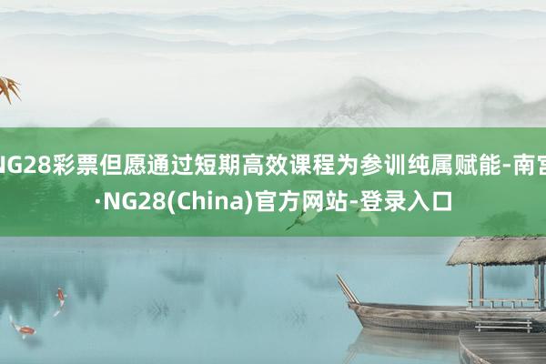 NG28彩票但愿通过短期高效课程为参训纯属赋能-南宫·NG28(China)官方网站-登录入口