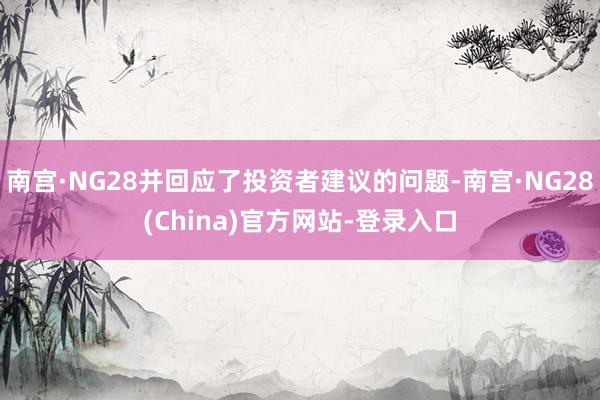 南宫·NG28并回应了投资者建议的问题-南宫·NG28(China)官方网站-登录入口
