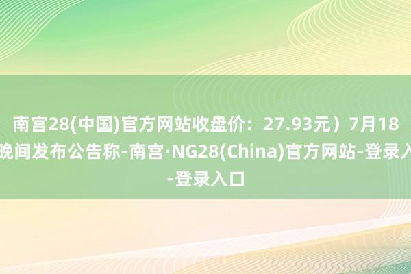 南宫28(中国)官方网站收盘价：27.93元）7月18日晚间发布公告称-南宫·NG28(China)官方网站-登录入口