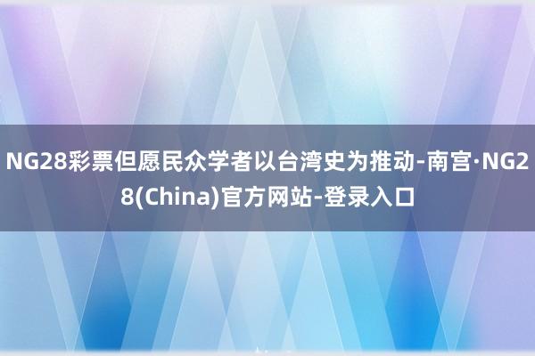 NG28彩票但愿民众学者以台湾史为推动-南宫·NG28(China)官方网站-登录入口