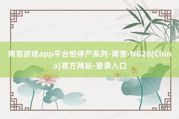 南宫游戏app平台怕停产系列-南宫·NG28(China)官方网站-登录入口