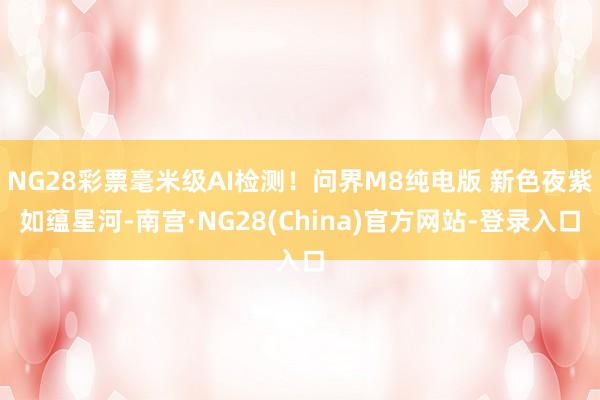 NG28彩票毫米级AI检测！问界M8纯电版 新色夜紫如蕴星河-南宫·NG28(China)官方网站-登录入口
