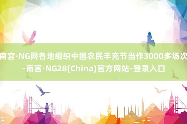 南宫·NG网各地组织中国农民丰充节当作3000多场次-南宫·NG28(China)官方网站-登录入口